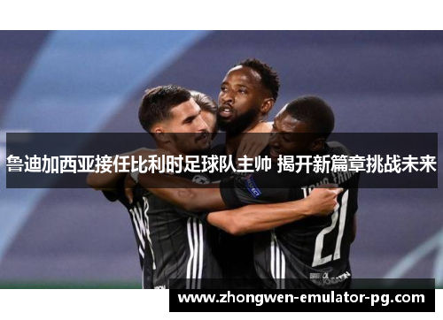 鲁迪加西亚接任比利时足球队主帅 揭开新篇章挑战未来