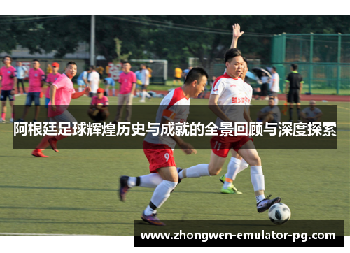 阿根廷足球辉煌历史与成就的全景回顾与深度探索