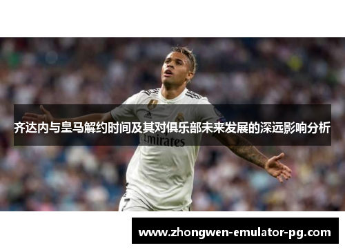 齐达内与皇马解约时间及其对俱乐部未来发展的深远影响分析