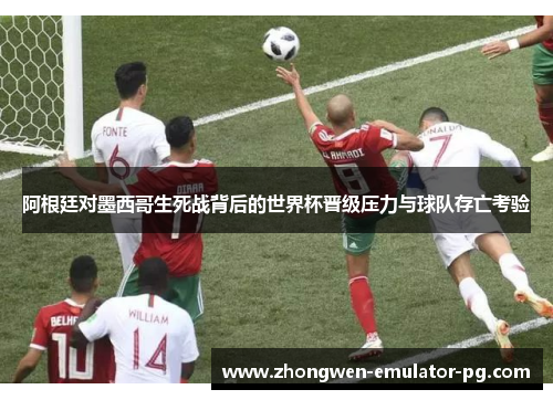 阿根廷对墨西哥生死战背后的世界杯晋级压力与球队存亡考验
