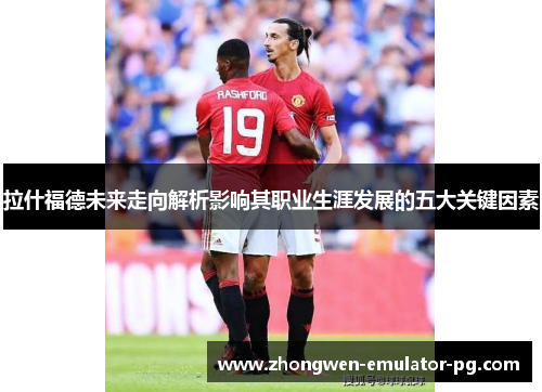 拉什福德未来走向解析影响其职业生涯发展的五大关键因素