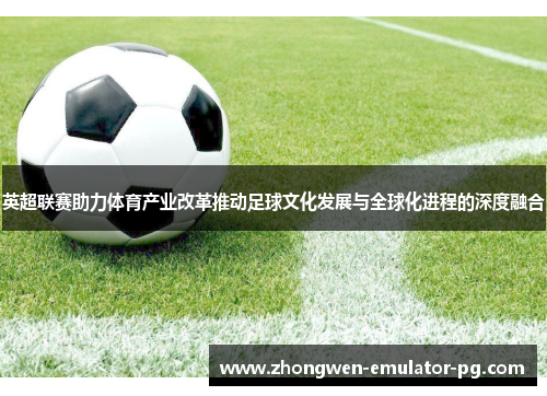 英超联赛助力体育产业改革推动足球文化发展与全球化进程的深度融合
