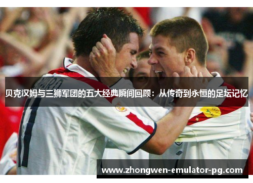 贝克汉姆与三狮军团的五大经典瞬间回顾：从传奇到永恒的足坛记忆