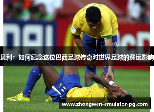 贝利：如何纪念这位巴西足球传奇对世界足球的深远影响