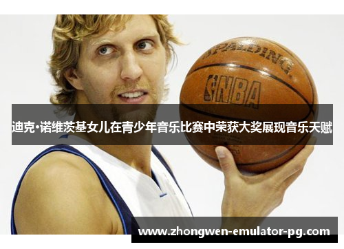 迪克·诺维茨基女儿在青少年音乐比赛中荣获大奖展现音乐天赋