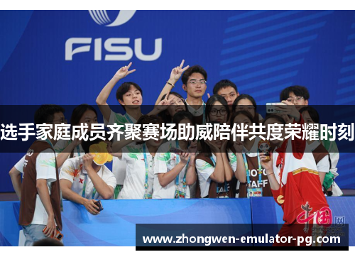 选手家庭成员齐聚赛场助威陪伴共度荣耀时刻
