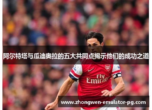 阿尔特塔与瓜迪奥拉的五大共同点揭示他们的成功之道 阿尔特塔与瓜迪奥拉的五大共同点揭示他们的成功之道