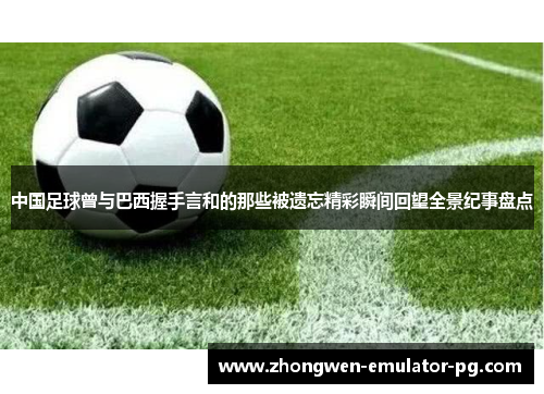 中国足球曾与巴西握手言和的那些被遗忘精彩瞬间回望全景纪事盘点