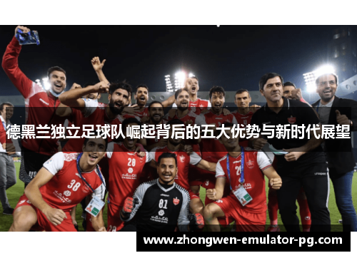 德黑兰独立足球队崛起背后的五大优势与新时代展望