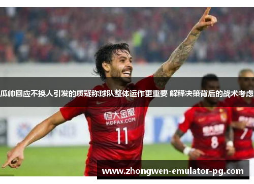 瓜帅回应不换人引发的质疑称球队整体运作更重要 解释决策背后的战术考虑