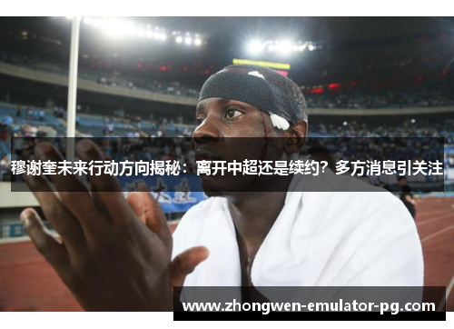 穆谢奎未来行动方向揭秘：离开中超还是续约？多方消息引关注