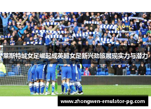 莱斯特城女足崛起成英超女足新兴劲旅展现实力与潜力 莱斯特城女足崛起成英超女足新兴劲旅展现实力与潜力