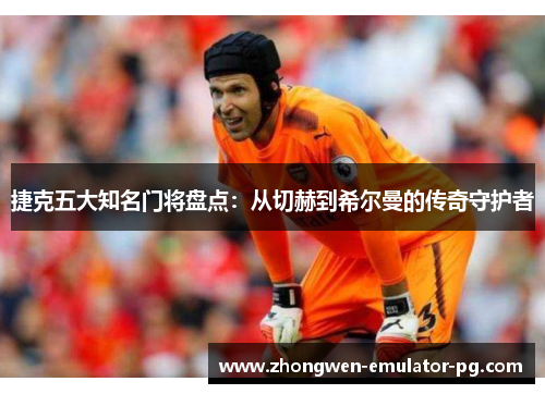 捷克五大知名门将盘点：从切赫到希尔曼的传奇守护者