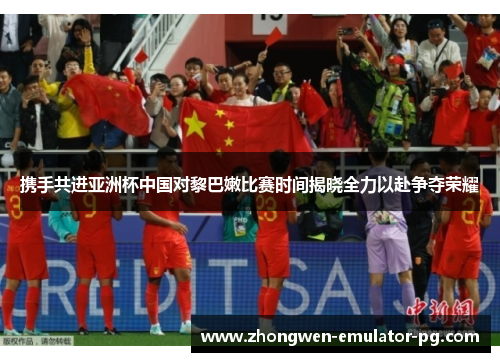 携手共进亚洲杯中国对黎巴嫩比赛时间揭晓全力以赴争夺荣耀