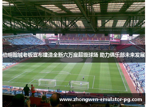 伯明翰城老板宣布建造全新六万座超级球场 助力俱乐部未来发展