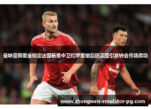 曼联豪掷重金锁定法国新星中卫约罗重塑后防蓝图引发转会市场震动