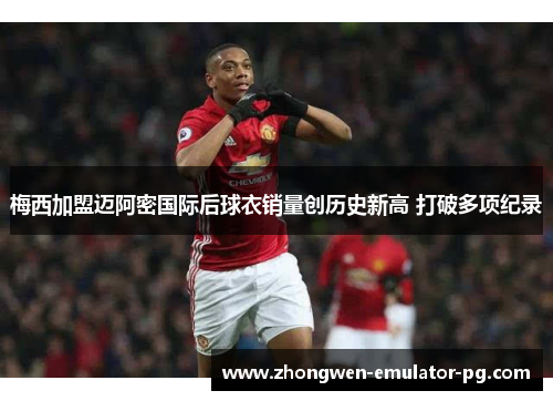 梅西加盟迈阿密国际后球衣销量创历史新高 打破多项纪录