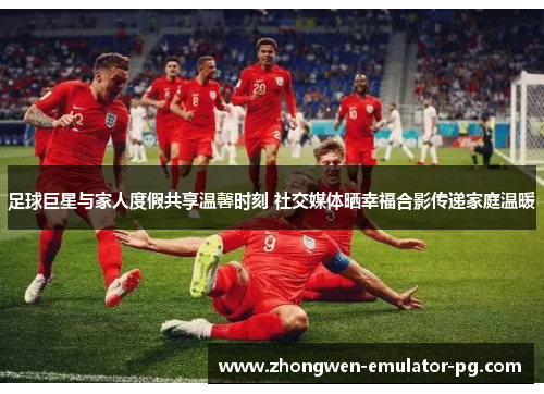足球巨星与家人度假共享温馨时刻 社交媒体晒幸福合影传递家庭温暖