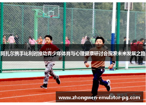 阿扎尔携手比利时推动青少年体育与心理健康研讨会探索未来发展之路