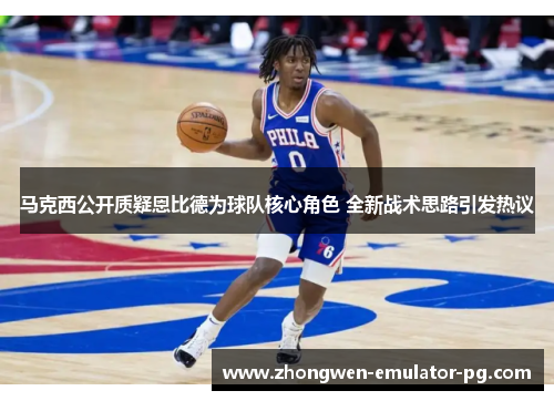 马克西公开质疑恩比德为球队核心角色 全新战术思路引发热议