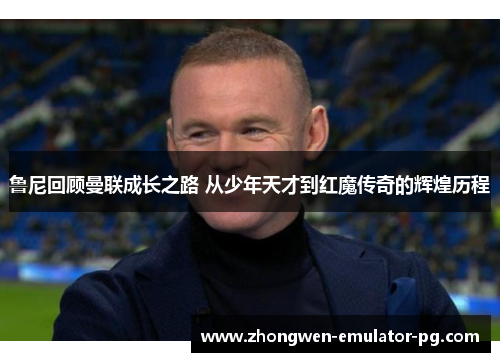 鲁尼回顾曼联成长之路 从少年天才到红魔传奇的辉煌历程
