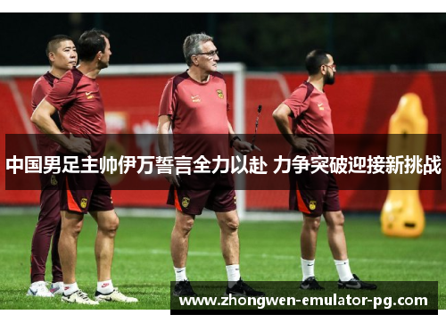 中国男足主帅伊万誓言全力以赴 力争突破迎接新挑战