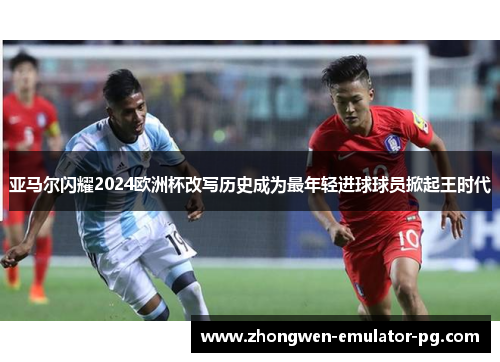 亚马尔闪耀2024欧洲杯改写历史成为最年轻进球球员掀起王时代