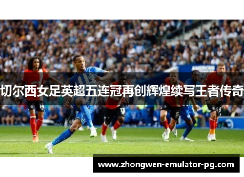 切尔西女足英超五连冠再创辉煌续写王者传奇