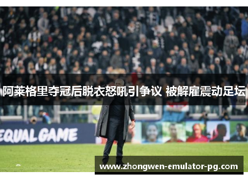 阿莱格里夺冠后脱衣怒吼引争议 被解雇震动足坛