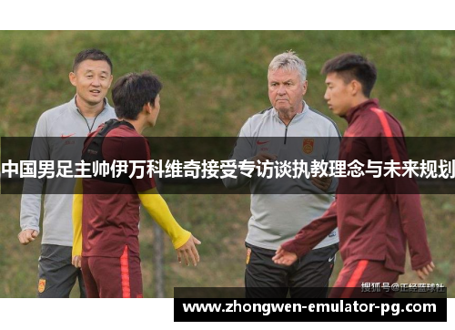 中国男足主帅伊万科维奇接受专访谈执教理念与未来规划