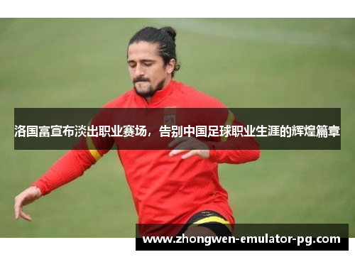 洛国富宣布淡出职业赛场，告别中国足球职业生涯的辉煌篇章